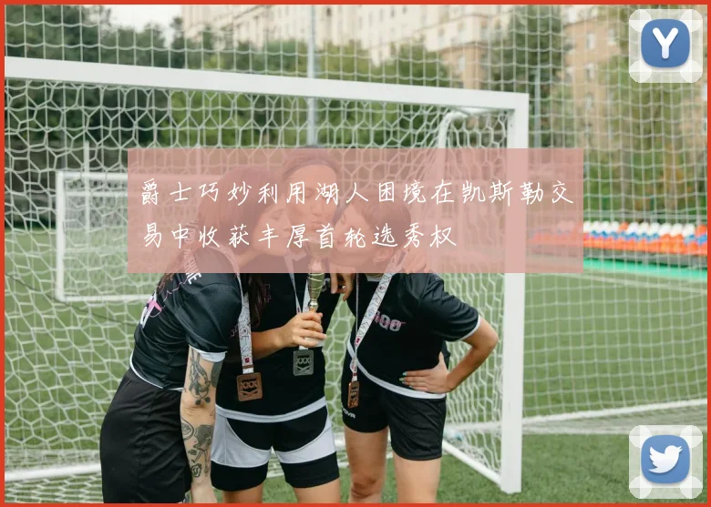 爵士巧妙利用湖人困境在凯斯勒交易中收获丰厚首轮选秀权