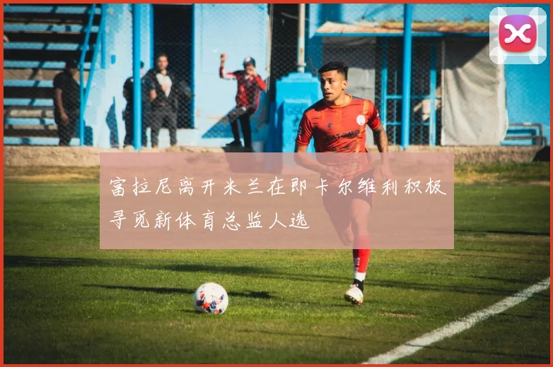 富拉尼离开米兰在即卡尔维利积极寻觅新体育总监人选