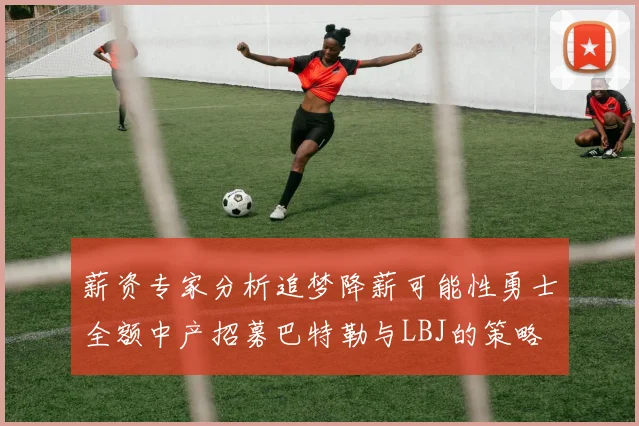 薪资专家分析追梦降薪可能性勇士全额中产招募巴特勒与LBJ的策略