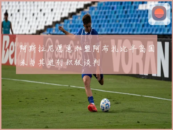阿斯拉尼愿意加盟阿布扎比半岛国米与其进行积极谈判