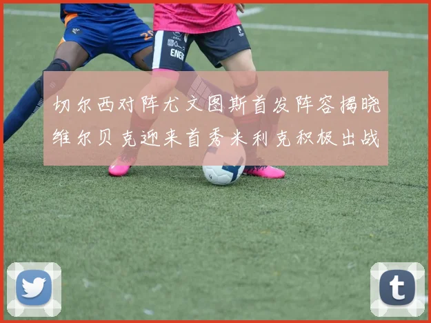切尔西对阵尤文图斯首发阵容揭晓维尔贝克迎来首秀米利克积极出战蓝军替补席人数达到21人
