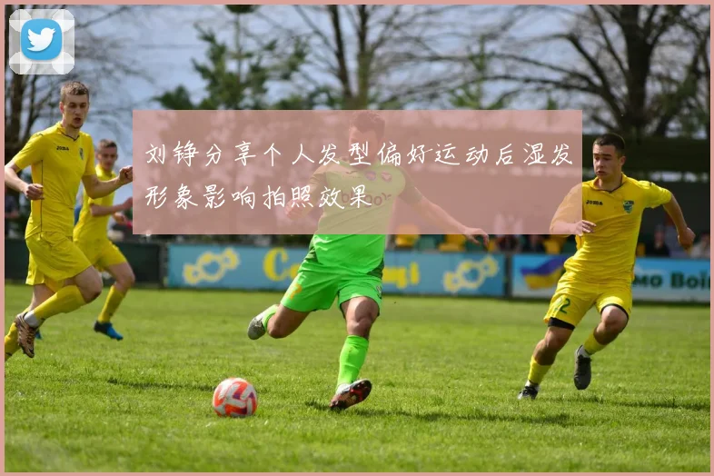 刘铮分享个人发型偏好运动后湿发形象影响拍照效果