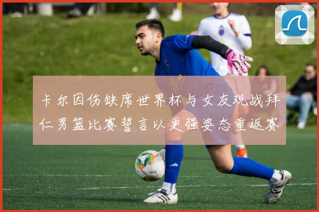 卡尔因伤缺席世界杯与女友观战拜仁男篮比赛誓言以更强姿态重返赛场