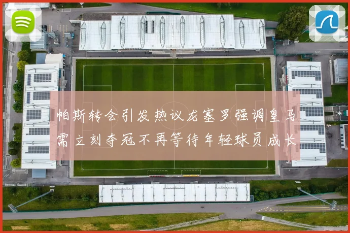 帕斯转会引发热议龙塞罗强调皇马需立刻夺冠不再等待年轻球员成长