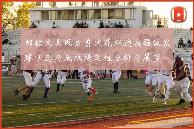 郑钦文美网后首次亮相迎战强敌发球状态与底线稳定性分析与展望