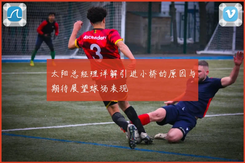 太阳总经理详解引进小桥的原因与期待展望球场表现