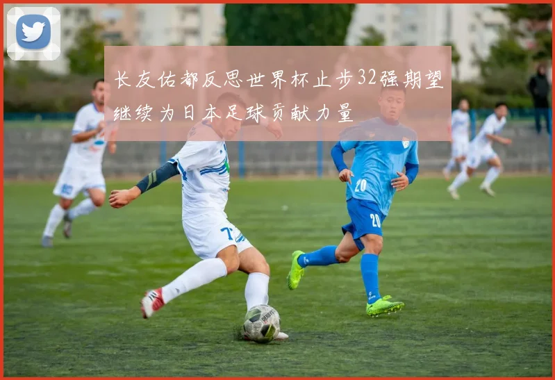 长友佑都反思世界杯止步32强期望继续为日本足球贡献力量