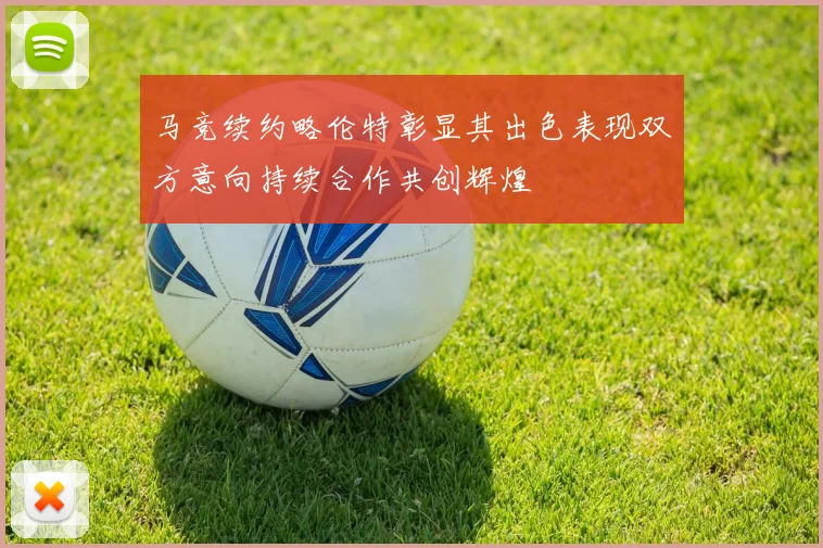 马竞续约略伦特彰显其出色表现双方意向持续合作共创辉煌