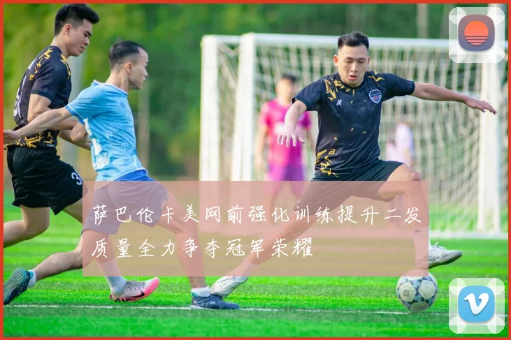 萨巴伦卡美网前强化训练提升二发质量全力争夺冠军荣耀