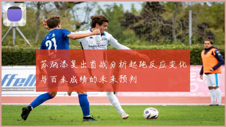 苏炳添复出首战分析起跑反应变化与百米成绩的未来预判