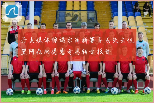 丹麦媒体称诺尔高新赛季或失去位置阿森纳愿意考虑转会报价