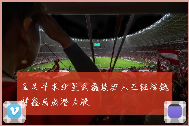 国足寻求新星武磊接班人王钰栋魏祥鑫或成潜力股