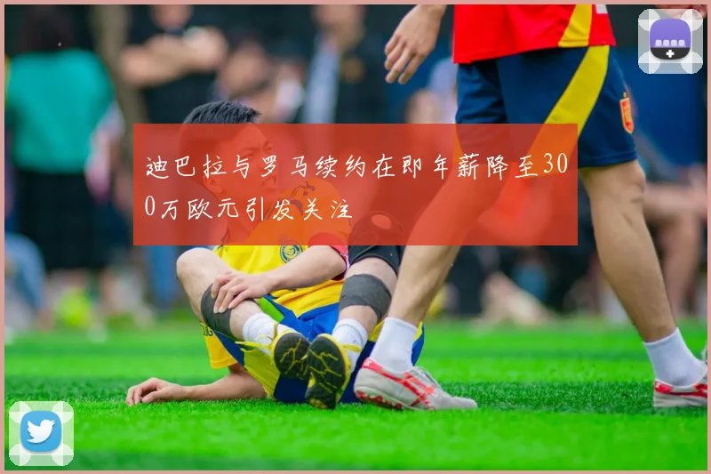 迪巴拉与罗马续约在即年薪降至300万欧元引发关注