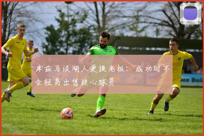 库兹马谈湖人更换老板：成功时不会轻易出售核心球员