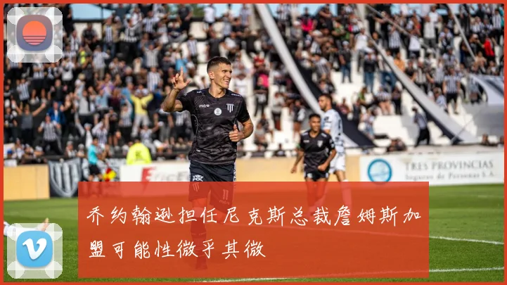 乔约翰逊担任尼克斯总裁詹姆斯加盟可能性微乎其微