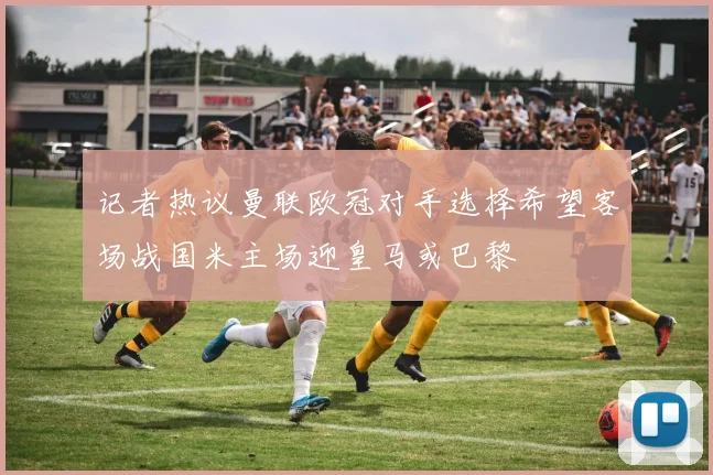 记者热议曼联欧冠对手选择希望客场战国米主场迎皇马或巴黎