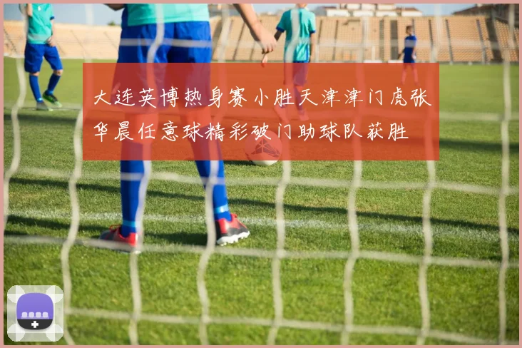 大连英博热身赛小胜天津津门虎张华晨任意球精彩破门助球队获胜
