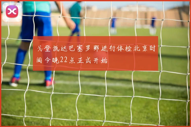 戈登抵达巴塞罗那进行体检北京时间今晚22点正式开始