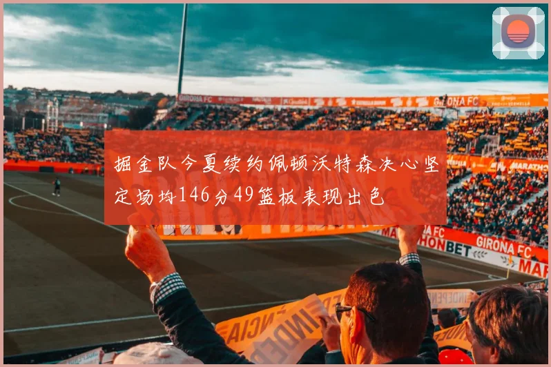 掘金队今夏续约佩顿沃特森决心坚定场均146分49篮板表现出色