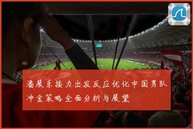 潘展乐接力出发反应优化中国男队冲金策略全面分析与展望