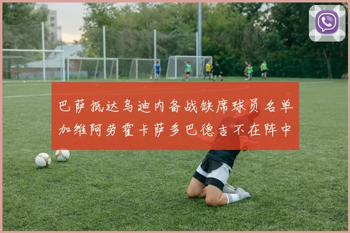 巴萨抵达乌迪内备战缺席球员名单加维阿劳霍卡萨多巴德吉不在阵中